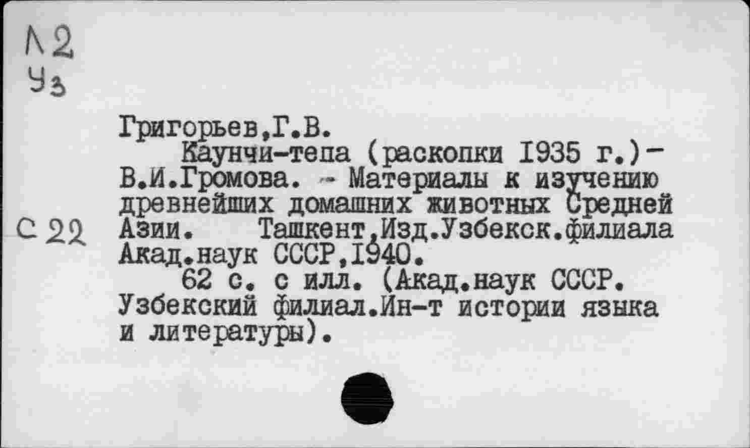 ﻿N2
Уь
Григорьев,Г.В.
Каунчи-тепа (раскопки 1935 г.)-В.И.Громова. ~ Материалы к изучению древнейших домашних животных Средней С 22 Азии.	Ташкент.Изд.Узбекск.филиала
Акад.наук СССР,1940.
62 с. с илл. (Акад.наук СССР. Узбекский филиал.Ин-т истории языка и литературы).